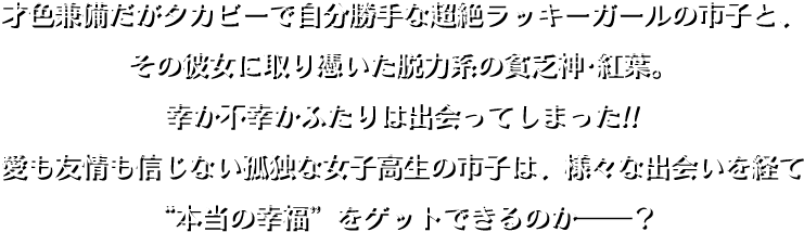 才色兼備だがタカビーで自分勝手な超絶ラッキーガールの市子と、その彼女に取り憑いた脱力系の貧乏神・紅葉。幸か不幸かふたりは出会ってしまった!!　愛も友情も信じない孤独な女子高生の市子は、様々な出会いを経て“本当の幸福”をゲットできるのか――？